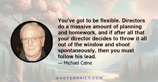 You've got to be flexible. Directors do a massive amount of planning and homework, and if after all that your director decides to throw it all out of the window and shoot spontaneously, then you must follow his lead.