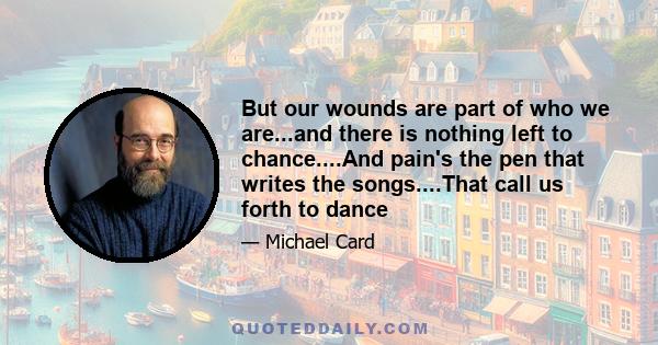 But our wounds are part of who we are...and there is nothing left to chance....And pain's the pen that writes the songs....That call us forth to dance