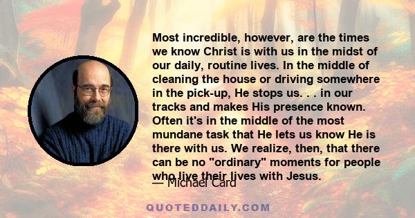 Most incredible, however, are the times we know Christ is with us in the midst of our daily, routine lives. In the middle of cleaning the house or driving somewhere in the pick-up, He stops us. . . in our tracks and