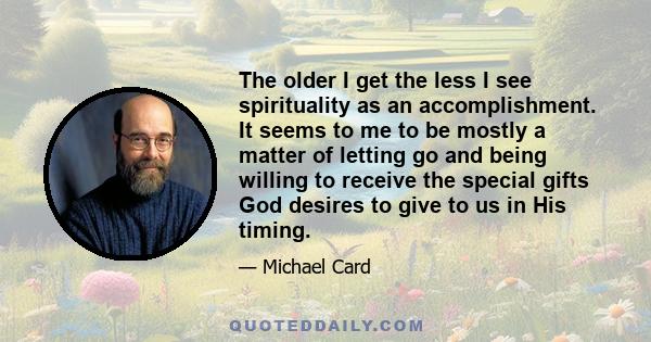 The older I get the less I see spirituality as an accomplishment. It seems to me to be mostly a matter of letting go and being willing to receive the special gifts God desires to give to us in His timing.