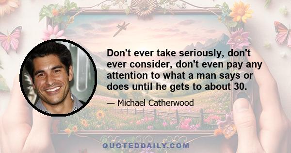 Don't ever take seriously, don't ever consider, don't even pay any attention to what a man says or does until he gets to about 30.