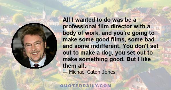 All I wanted to do was be a professional film director with a body of work, and you're going to make some good films, some bad and some indifferent. You don't set out to make a dog, you set out to make something good.