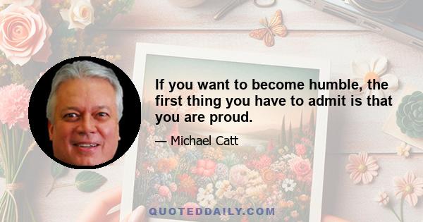 If you want to become humble, the first thing you have to admit is that you are proud.