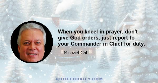 When you kneel in prayer, don't give God orders, just report to your Commander in Chief for duty.