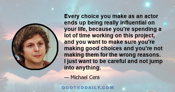 Every choice you make as an actor ends up being really influential on your life, because you're spending a lot of time working on this project, and you want to make sure you're making good choices and you're not making