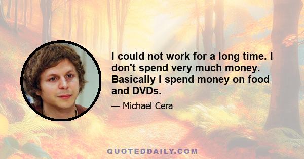 I could not work for a long time. I don't spend very much money. Basically I spend money on food and DVDs.