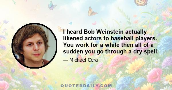 I heard Bob Weinstein actually likened actors to baseball players. You work for a while then all of a sudden you go through a dry spell.