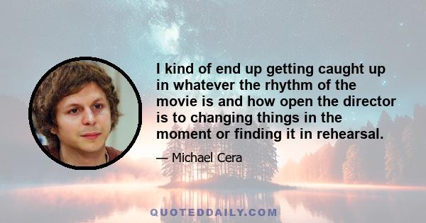 I kind of end up getting caught up in whatever the rhythm of the movie is and how open the director is to changing things in the moment or finding it in rehearsal.