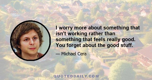 I worry more about something that isn't working rather than something that feels really good. You forget about the good stuff.