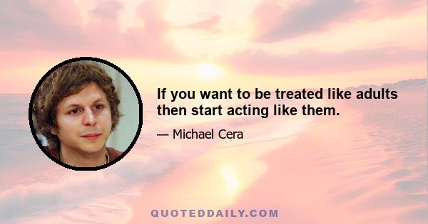 If you want to be treated like adults then start acting like them.