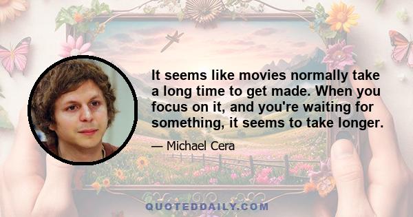 It seems like movies normally take a long time to get made. When you focus on it, and you're waiting for something, it seems to take longer.