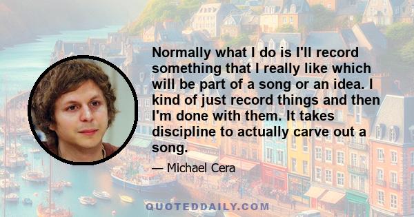 Normally what I do is I'll record something that I really like which will be part of a song or an idea. I kind of just record things and then I'm done with them. It takes discipline to actually carve out a song.