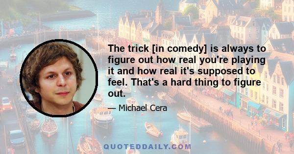 The trick [in comedy] is always to figure out how real you're playing it and how real it's supposed to feel. That's a hard thing to figure out.