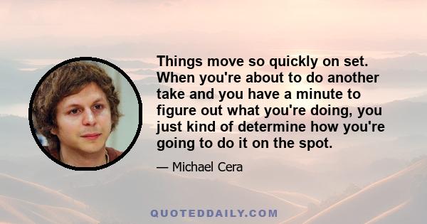 Things move so quickly on set. When you're about to do another take and you have a minute to figure out what you're doing, you just kind of determine how you're going to do it on the spot.