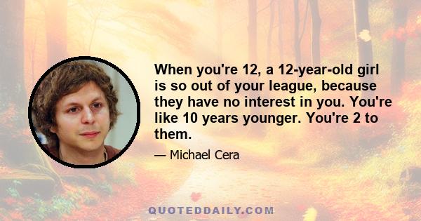 When you're 12, a 12-year-old girl is so out of your league, because they have no interest in you. You're like 10 years younger. You're 2 to them.