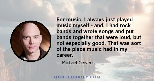 For music, I always just played music myself - and, I had rock bands and wrote songs and put bands together that were loud, but not especially good. That was sort of the place music had in my career.