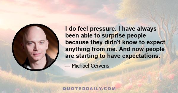 I do feel pressure. I have always been able to surprise people because they didn't know to expect anything from me. And now people are starting to have expectations.