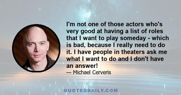 I'm not one of those actors who's very good at having a list of roles that I want to play someday - which is bad, because I really need to do it. I have people in theaters ask me what I want to do and I don't have an