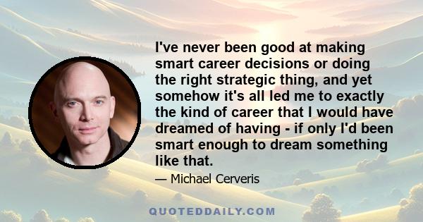 I've never been good at making smart career decisions or doing the right strategic thing, and yet somehow it's all led me to exactly the kind of career that I would have dreamed of having - if only I'd been smart enough 