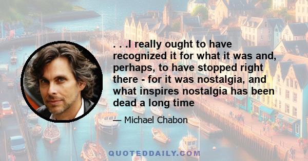 . . .I really ought to have recognized it for what it was and, perhaps, to have stopped right there - for it was nostalgia, and what inspires nostalgia has been dead a long time