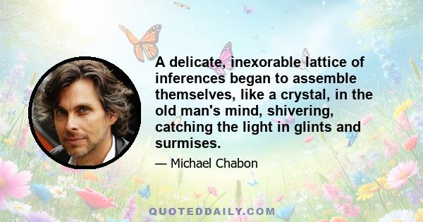 A delicate, inexorable lattice of inferences began to assemble themselves, like a crystal, in the old man's mind, shivering, catching the light in glints and surmises.