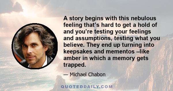 A story begins with this nebulous feeling that’s hard to get a hold of and you’re testing your feelings and assumptions, testing what you believe. They end up turning into keepsakes and mementos –like amber in which a