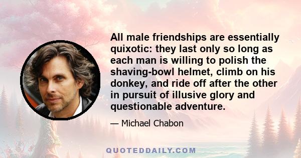 All male friendships are essentially quixotic: they last only so long as each man is willing to polish the shaving-bowl helmet, climb on his donkey, and ride off after the other in pursuit of illusive glory and