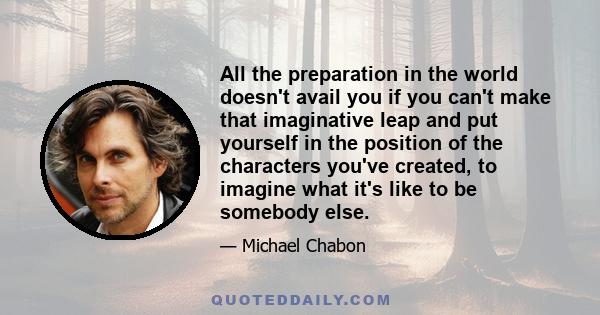 All the preparation in the world doesn't avail you if you can't make that imaginative leap and put yourself in the position of the characters you've created, to imagine what it's like to be somebody else.