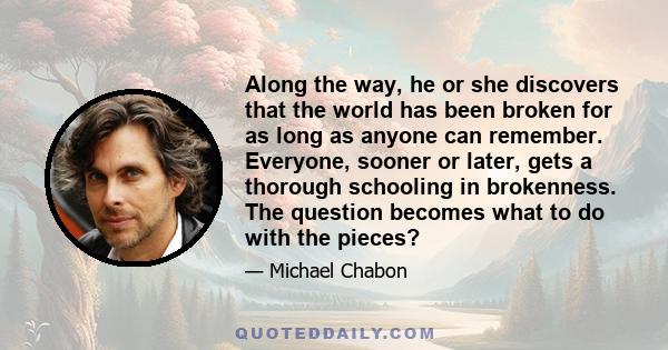 Along the way, he or she discovers that the world has been broken for as long as anyone can remember. Everyone, sooner or later, gets a thorough schooling in brokenness. The question becomes what to do with the pieces?