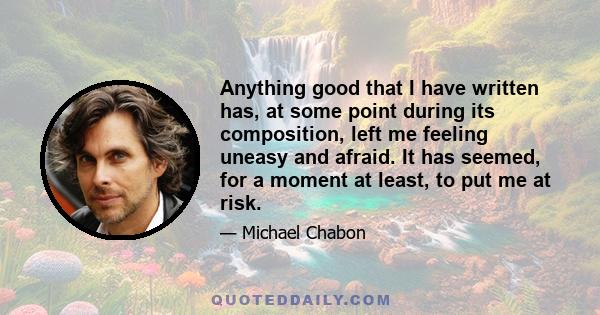 Anything good that I have written has, at some point during its composition, left me feeling uneasy and afraid. It has seemed, for a moment at least, to put me at risk.
