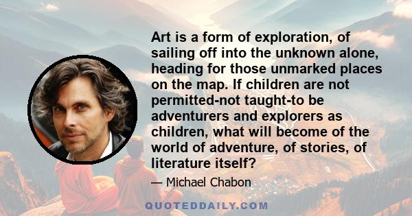 Art is a form of exploration, of sailing off into the unknown alone, heading for those unmarked places on the map. If children are not permitted-not taught-to be adventurers and explorers as children, what will become