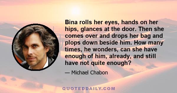 Bina rolls her eyes, hands on her hips, glances at the door. Then she comes over and drops her bag and plops down beside him. How many times, he wonders, can she have enough of him, already, and still have not quite