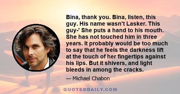 Bina, thank you. Bina, listen, this guy. His name wasn't Lasker. This guy-' She puts a hand to his mouth. She has not touched him in three years. It probably would be too much to say that he feels the darkness lift at