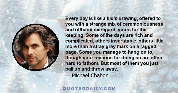 Every day is like a kid's drawing, offered to you with a strange mix of ceremoniousness and offhand disregard, yours for the keeping. Some of the days are rich and complicated, others inscrutable, others little more