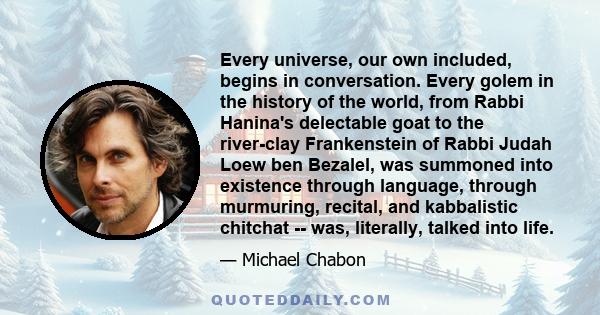 Every universe, our own included, begins in conversation. Every golem in the history of the world, from Rabbi Hanina's delectable goat to the river-clay Frankenstein of Rabbi Judah Loew ben Bezalel, was summoned into