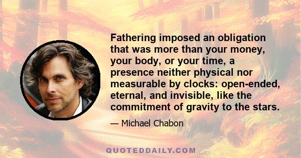 Fathering imposed an obligation that was more than your money, your body, or your time, a presence neither physical nor measurable by clocks: open-ended, eternal, and invisible, like the commitment of gravity to the