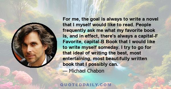 For me, the goal is always to write a novel that I myself would like to read. People frequently ask me what my favorite book is, and in effect, there's always a capital-F Favorite, capital-B Book that I would like to