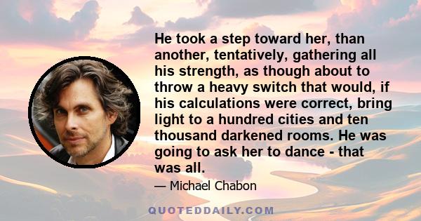 He took a step toward her, than another, tentatively, gathering all his strength, as though about to throw a heavy switch that would, if his calculations were correct, bring light to a hundred cities and ten thousand