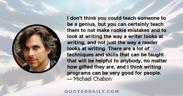 I don't think you could teach someone to be a genius, but you can certainly teach them to not make rookie mistakes and to look at writing the way a writer looks at writing, and not just the way a reader looks at