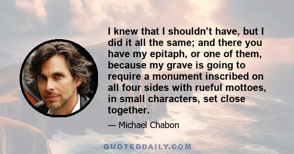 I knew that I shouldn’t have, but I did it all the same; and there you have my epitaph, or one of them, because my grave is going to require a monument inscribed on all four sides with rueful mottoes, in small