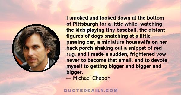 I smoked and looked down at the bottom of Pittsburgh for a little while, watching the kids playing tiny baseball, the distant figures of dogs snatching at a little passing car, a miniature housewife on her back porch