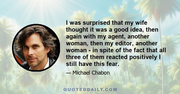 I was surprised that my wife thought it was a good idea, then again with my agent, another woman, then my editor, another woman - in spite of the fact that all three of them reacted positively I still have this fear.