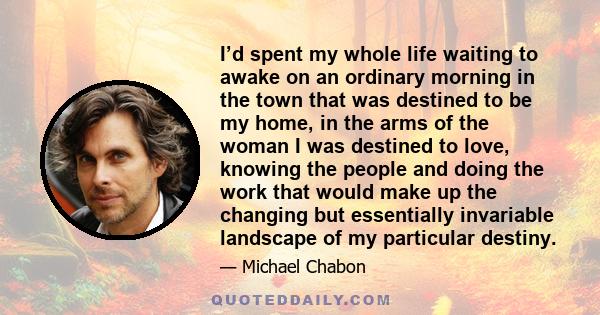 I’d spent my whole life waiting to awake on an ordinary morning in the town that was destined to be my home, in the arms of the woman I was destined to love, knowing the people and doing the work that would make up the