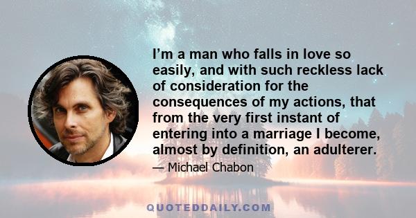 I’m a man who falls in love so easily, and with such reckless lack of consideration for the consequences of my actions, that from the very first instant of entering into a marriage I become, almost by definition, an