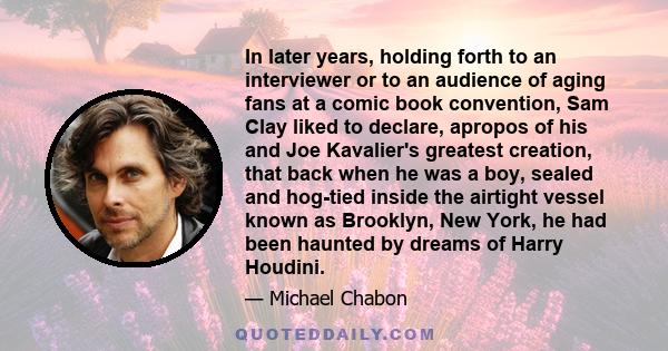 In later years, holding forth to an interviewer or to an audience of aging fans at a comic book convention, Sam Clay liked to declare, apropos of his and Joe Kavalier's greatest creation, that back when he was a boy,