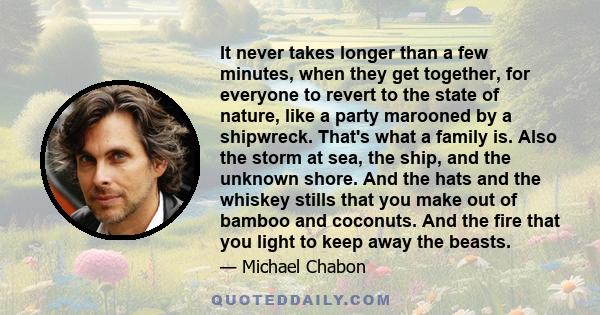 It never takes longer than a few minutes, when they get together, for everyone to revert to the state of nature, like a party marooned by a shipwreck. That's what a family is. Also the storm at sea, the ship, and the