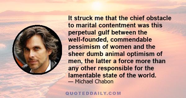 It struck me that the chief obstacle to marital contentment was this perpetual gulf between the well-founded, commendable pessimism of women and the sheer dumb animal optimism of men, the latter a force more than any