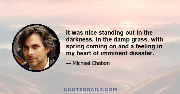 It was nice standing out in the darkness, in the damp grass, with spring coming on and a feeling in my heart of imminent disaster.