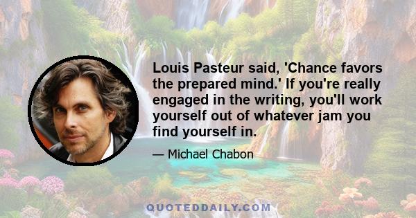 Louis Pasteur said, 'Chance favors the prepared mind.' If you're really engaged in the writing, you'll work yourself out of whatever jam you find yourself in.