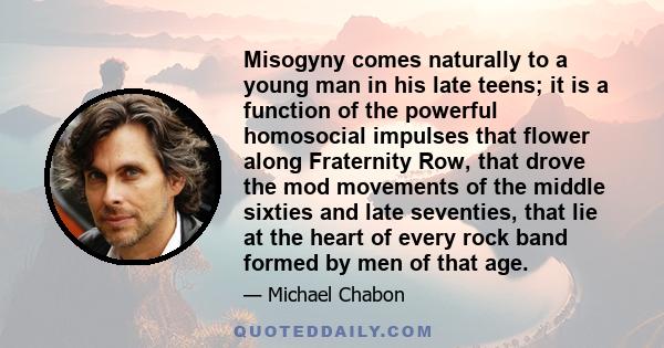 Misogyny comes naturally to a young man in his late teens; it is a function of the powerful homosocial impulses that flower along Fraternity Row, that drove the mod movements of the middle sixties and late seventies,